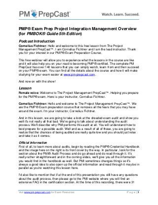 Visit www.pm-prepcast.com for Exam Resources P a g e | 1
PMP® Exam Prep Project Integration Management Overview
(for PMBOK® Guide 5th Edition)
Podcast Introduction
Cornelius Fichtner: Hello and welcome to this free lesson from The Project
Management PrepCast™. I am Cornelius Fichtner and I am the lead instructor. Thank
you for your interest in our PMP® Exam Preparation Course.
This free webinar will allow you to experience what the lessons in the course are like
and it will also help you on your road to becoming PMP® certified. The complete PM
PrepCast has over 140 lessons that you can simply watch, learn from and then succeed
on your PMP® exam. You can find all the details about the course and how it will make
studying for your exam easier at www.pm-prepcast.com.
And now on with the show!
Lesson
Female voice: Welcome to The Project Management PrepCast™. Helping you prepare
for the PMP® exam. Here is your instructor, Cornelius Fichtner.
Cornelius Fichtner: Hello and welcome to The Project Management PrepCast™. We
are the PMP® Exam preparation course that removes all the fears that you may have
around the exam. I'm your instructor, Cornelius Fichtner.
And in this lesson, we are going to take a look at the dreaded exam audit and show you
well it's not really all that bad. We're going to talk about understanding the audit
process. We'll describe why PMI performs this audit at all. You will understand how to
best prepare for a possible audit. Well and as a result of all of these, you are going to
realize that the chances of being audited are really quite low and you should just relax
and take it as it comes.
Official Information
First of all, to learn more about audits, begin by reading the PMP® Credential Handbook
and the image here on the right is its front cover by the way. In particular, look for the
section about the PMI® Audit Process and do go ahead and do read through it. It's
really rather straightforward and in the coming slides, we'll give you all the information
you would find in the handbook as well. But PMI sometimes changes things so it's
always a good idea to also open up the official information and read through it may be in
parallel as you're watching this lesson here.
I'd also like to mention that if at the end of this presentation you still have any questions
about the audit process, then please go to the PMI website where you will find an
extensive FAQ in the certification section. At the time of this recording, there were 31
 
