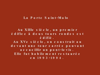 La Porte Saint-Malo  Au XIIIe siècle, un premier édifice à deux tours rondes est édifié.  Au XVe siècle, on construit au devant une tour carrée pouvant accueillir un pont-levis.  Elle fut habilement restaurée en 1993-1994.  