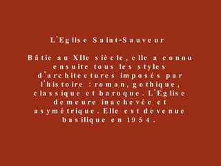 L'Eglise Saint-Sauveur  Bâtie au XIIe siècle, elle a connu ensuite tous les styles d'architectures imposés par l'histoire : roman, gothique, classique et baroque. L'Eglise demeure inachevée et asymétrique. Elle est devenue basilique en 1954.  