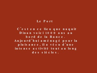 Le Port  C'est en ce lieu que naquit Dinan voici 1000 ans au bord de la Rance.  Aujourd'hui aménagé pour la plaisance, il a vécu d'une intense activité tout au long des siècles.  