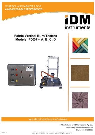 Manufactured by IDM Instruments Pty. Ltd.
Email: idm@idminstruments.com.au
Phone: +61 397086885
Fabric Vertical Burn Testers
Models: F0007 – A, B, C, D
Copyright 2020 IDM Instruments Pty Ltd. All Rights Reserved
TESTING INSTRUMENTS FOR
A MEASURABLE DIFFERENCE...
www.idminstruments.com.au/catalogue
Issue #1
 