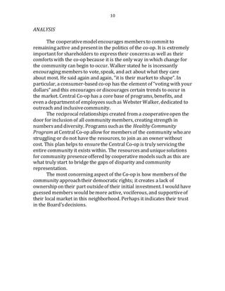 10
ANALYSIS
The cooperativemodelencourages membersto commit to
remainingactive and presentin the politics of the co-op. It is extremely
importantfor shareholders to expresstheir concernsas well as their
comfortswith the co-op because it is the only way in which change for
the community can begin to occur. Walker stated he is incessantly
encouragingmembersto vote, speak, and act about what they care
about most. He said again and again, “it is their marketto shape”. In
particular, a consumer-based co-op has the element of “voting with your
dollars” and this encourages or discourages certain trends to occur in
the market. Central Co-op has a core base of programs, benefits, and
even a departmentof employeessuchas Webster Walker, dedicated to
outreach and inclusivecommunity.
The reciprocal relationships created from a cooperativeopen the
door for inclusion of all community members, creating strength in
numbersand diversity. Programssuchas the Healthy Community
Program atCentral Co-op allow for membersof the community who are
struggling or do not have the resources, to join as an owner without
cost. This plan helps to ensurethe Central Co-op is truly servicing the
entire community it exists within. The resourcesand uniquesolutions
for community presence offered by cooperative modelssuch as this are
what truly start to bridge the gaps of disparity and community
representation.
The most concerning aspect of the Co-op is how membersof the
community approachtheir democratic rights; it creates a lack of
ownership on their part outsideof their initial investment. I would have
guessed members would bemore active, vociferous, and supportiveof
their local market in this neighborhood. Perhaps it indicates their trust
in the Board’sdecisions.
 