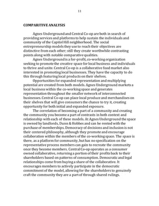 11
COMPARITIVE ANALYSIS
Agnes Undergroundand CentralCo-op areboth in search of
providingservicesand platforms to help sustain the individualsand
community of the CapitolHill neighborhood. The social
entrepreneurship modelsthey useto reach their objectives are
distinctive from each other; still they create worthwhile contrasting
points along with notable comparativequalities.
Agnes Undergroundisa for-profit, co-workingorganization
seeking to promotethe creative space for local business and individuals
to thrive and unite. CentralCo-op is a collaborative food market also
interested in promotinglocal businesses. They have the capacity to do
this through featuringlocal productson their shelves.
Opportunitiesfor expanded representation and multiplying
potential are created from both models. Agnes Underground marketsa
local businesswithin the co-workingspace and generates
representation throughout the smaller network of interconnected
businesses. Central Co-op can place local produceand merchandises on
their shelves that will give consumersthe chance to try it, creating
opportunity for both initial and expanded exposure.
The correlation of becoming a part of a community and creating
the community you becomea part of contrasts in both context and
relationship with each of these models. At AgnesUnderground thespace
is owned by landlords, Dunn & Hobbesand can be rented with the
purchaseof memberships. Democracy of decisionsand inclusion is not
their centered philosophy, although they promoteand encourage
collaboration within the members of the co-workingspace. The space is
there, as a platform for community, buthas no specification on the
representativeprocess memberscan gain to recreate the community
once they become members. CentralCo-op operates as a consumer
owned collaborative, returning a portion of their profitsback to their
shareholders based on patterns of consumption. Democraticand legal
relationships come from buyinga share of the collaborative. It
encourages members to actively participate in the democratic
commitmentof the model, allowingfor the shareholders to genuinely
craft the community they are a partof through shared rulings.
 