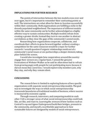 12
IMPLICATIONS FOR FURTHER RESEARCH
The pointsof intersection between the two modelscross over and
over again, but it’s important to remember their contrasting points as
well. The intersections are what allow for them to function successfully
within their community. Bothorganizationsare fulfillinga niche in the
densely populated neighborhood. The importanceof differentmodels
within the same community can be further acknowledged as a highly
effective way to sustain communities. Multiplemodelsrefrain from
creating a greater divide. Instead they turn to oneanother in abstract
correlations as they close the gaps of the community’sunmetneeds.
Researching how organizationscooperate, collaborate, and
coordinatetheir efforts to grow forward together without creating a
competition for the same resourceswould be a topic for further
research. I would question if organic relationships mold out of a
community’ssocial issues or are partnershipsa deeper element, taking
place behind the scenes.
I would also investigate how cooperatives around thecountry
engage their ownerson a regular basis. I sensed the genuine
frustrationsof Webster Walker as he said he often times had to refrain
from growingangry with peoplefor not participating more, because it
did not mean they cared less. I would explorewhy members join, why
they stay, and why they remain silent.
CONCLUSIONS
The research here is limited to exploringfeatures of two specific
organizationswith separate social entrepreneurship models. Thegoal
was to investigate the ways in which social entrepreneurship
transcends boundariesof traditional modelsof business, where success
is measured by economic capital.
Through research, interviews, and comparingmodelsto each
other I felt a stronger sense of what social entrepreneurship could look
like, act like, and react to. Learningthe avenuesof how factions such as
Central Co-op and Agnes Underground build their bridges, presentsto
the community, and myself, aworthwhile approachas to how
sustainable futures are designed by modelsof social entrepreneurs.
 