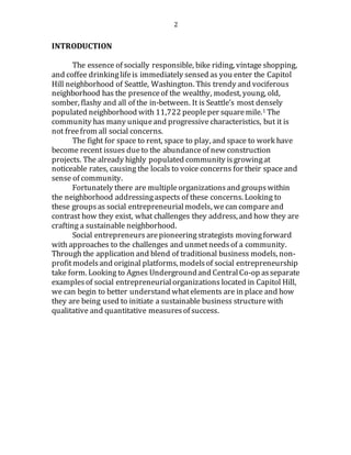 2
INTRODUCTION
The essence of socially responsible, bike riding, vintage shopping,
and coffee drinkinglifeis immediately sensed as you enter the Capitol
Hill neighborhood of Seattle, Washington. This trendy and vociferous
neighborhood has the presenceof the wealthy, modest, young, old,
somber, flashy and all of the in-between. It is Seattle’s most densely
populated neighborhood with 11,722 peopleper squaremile.1 The
community has many uniqueand progressive characteristics, but it is
not freefrom all social concerns.
The fight for space to rent, space to play, and space to work have
become recent issues dueto the abundance of new construction
projects. The already highly populated community isgrowingat
noticeable rates, causing the locals to voice concerns for their space and
sense of community.
Fortunately there are multipleorganizations and groups within
the neighborhood addressingaspects of these concerns. Looking to
these groupsas social entrepreneurialmodels, wecan compareand
contrast how they exist, what challenges they address, and how they are
crafting a sustainable neighborhood.
Social entrepreneurs arepioneeringstrategists movingforward
with approaches to the challenges and unmetneedsof a community.
Through the application and blend of traditional business models, non-
profitmodelsand original platforms, modelsof social entrepreneurship
take form. Looking to Agnes Undergroundand CentralCo-op asseparate
examples of social entrepreneurialorganizations located in Capitol Hill,
we can begin to better understand whatelements are in place and how
they are being used to initiate a sustainable business structure with
qualitative and quantitative measuresof success.
 
