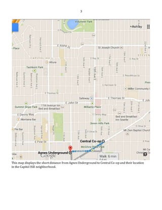 3
This map displays the short distance from Agnes Underground to Central Co-op and their location
in the Capitol Hill neighborhood.
 