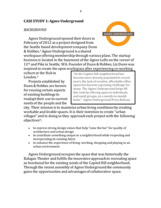 4
CASE STUDY 1: Agnes Underground
BACKGROUND
Agnes Undergroundopened their doorsin
February of 2012 asa project designed from
the Seattle based developmentcompany Dunn
& Hobbes.2 Agnes Underground isashared
workspace offeringmembership through various plans. The startup
business is located in the basement of the Agnes Lofts on the corner of
12th and Pikein Seattle, WA. Founder of Dunn & Hobbes, Liz Dunn was
inspired to create the open workspace after experiencing co-working
culture at the Hubin
London.3
Projects established by
Dunn & Hobbes are known
for reusing certain aspects
of existing buildingsto
readapttheir use to current
needsof the people and the
city. Their mission is to maximizeurban living conditionsby creating
workable and livable spaces. It is their intention to create “urban
villages” and in doingso they approacheach project with the following
objectives4:
 to express strong design values that help “raise the bar” for quality of
architecture and urban design
 to contribute something unique to a neighborhood while respecting and
incorporating its existing fabric
 to enhance the experience of living, working, shopping and playing in an
urban environment
Agnes Undergroundoccupiesthe space that was historically the
Balagan Theater and fulfills the innovativeapproachto recreating space
as functionalfor the existing needs of the CapitolHill neighborhood.
Through the recent assembly of Agnes Undergroundthe community
gains the opportunities and advantages of collaborative space.
“As the Capitol Hill neighborhood has
become more densely populated in recent
years, the lack of creative, affordable office
space has become a growing challenge for
many. The Agnes Underground helps fill
this void by offering space to individuals,
and small groups, on a month-to-month
basis.” -Agnes Underground Press Release
 