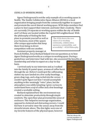 5
USING A CO-WORKING MODEL
Agnes Undergroundisnotthe only example of co-working space in
Seattle. The Seattle Collaborative Space Alliance (SCSA) is a local
organization bringing peoplefrom the community together to support
and promotethe useof shared workingspace. SCSA helps members find
a place to best supporttheir interests and foster their creativity. There
are currently 24 separateco-working spaces within the city of Seattle
and 5 of those are located within the Capitol Hill neighborhood. With
the philosophy of findingthe best
place to promoteyourself as well as
your business, most of the spaces
offer uniqueapproachesthat keep
them from being in direct
competition with one another.
Assistant property manager at
Dunn & Hobbes, Erica Bechard helped iron out questionsas to how
Agnes Undergroundworksas a uniqueco-workingspace. Duringa
guided tour and interview I had with her, she uncovered the benefits of
membership and what to expect on a day-to-day
basis.
I arrived early to our interview and as I walked
into the faintly lit pastel space, aromasof coffee burst
through the air. BeforeI could spot the caffeinating
station my eyes landed on a few cushy beanbags,
green shag rugs, and a dog curled into the corner. I
couldn’tquite figureout how I would accomplish
anything in this seemingly “retro” place, but the
atmosphere was oddly tempting. I grew curious to
understand how acup of coffee and a few beanbags
created a workable setting.
Bechard explained how the environmentwas
created to stimulate productivity throughsimple
comforts. The open floor plan prevented the sense of
enclosure. This helped to encourage organization,
opposed to cluttered and distracting corners. I could
feel how it served to steer the senses away from the
stressfulstreets above. The dim lights wereone of
my favorite featuresof the physicalspace, however
“The SCSA shares the core
values of co-working:
community, collaboration,
openness, sustainability, and
accessibility” –SCSA Philosophy
This list shows the
current members of
Agnes Underground.
 