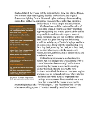 6
Bechard stated they were notthe original lights they had planned for. A
few months after openingthey decided to switch out the original
fluorescentlighting for the dim-track lights. Although the co-working
space does nothave a committee to ensurethese collective opinions,
Bechard said it was a simplemutualdecision.
Wethen discussed the costs and benefits of
joiningthe space. Bechard said many members
approachjoining as a way to get out of the coffee
shop and into a collaborative space. In most
cases, members pay less per monthfor a flexible
desk space at AgnesUnderground than they
would for a daily cup of Seattle’s high priced latte
or cappuccino. Alongwith the membership fees
for a day desk, monthly flex desk, or a fixed desk,
all members have access to the conference
rooms, kitchen, coffee machine, fitness bikes, and
wireless Internet.
My finalinquiries wereto understand the
means Agnes Underground wasworking withto
create “intentionalcommunity” or if this was
something they were interested in creating.
Bechard explained quite clearly, the new
business hadn’t had the time or resourcesto plan
and generate an outreach calendar of events. She
also mentioned the natural organization of
outings members coordinateon their own, and
how this waswhat they were interested in
promotinginstead of a “forced hangout.” She recommended Ilook to
other co-working spaces if I wanted a weekly calendar of events.
Set pricing for Agnes Underground
desk space, amenities and services.
 