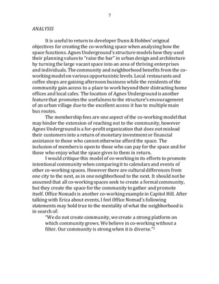 7
ANALYSIS
It is usefulto return to developer Dunn & Hobbes’original
objectives for creating the co-working space when analyzinghow the
space functions. AgnesUnderground’sstructuremodelshow they used
their planningvaluesto “raise the bar” in urban design and architecture
by turningthe large vacantspace into an area of thriving enterprises
and individuals. Thecommunity and neighborhood benefits from the co-
workingmodel on various opportunisticlevels. Local restaurants and
coffee shops are gaining afternoon business while the residentsof the
community gain access to a place to work beyond their distracting home
offices and local cafes. The location of Agnes Undergroundisanother
featurethat promotesthe usefulnessto the structure’sencouragement
of an urban village dueto the excellent access it has to multiplemain
bus routes.
The membership fees are oneaspect of the co-working modelthat
may hinder the extension of reaching out to the community, however
Agnes Undergroundisa for-profitorganization that does notmislead
their customersinto a return of monetary investmentor financial
assistance to those who cannototherwise afford the space. The
inclusion of membersis open to those who can pay for the space and for
those who enjoy what the space gives to them in return.
I would critique this modelof co-workingin its efforts to promote
intentional community when comparingit to calendarsand events of
other co-working spaces. However there are culturaldifferences from
one city to the next, as in oneneighborhood to the next. It should notbe
assumed that all co-workingspaces seek to create a formalcommunity,
but they create the space for the community to gather and promote
itself. Office Nomadsis another co-workingexamplein Capitol Hill. After
talking with Erica about events, I feel Office Nomad’s following
statements may hold true to the mentality of what the neighborhood is
in search of:
“Wedo not create community, wecreate a strong platform on
which community grows. Webelieve in co-working without a
filter. Our community is strongwhen it is diverse.”5
 
