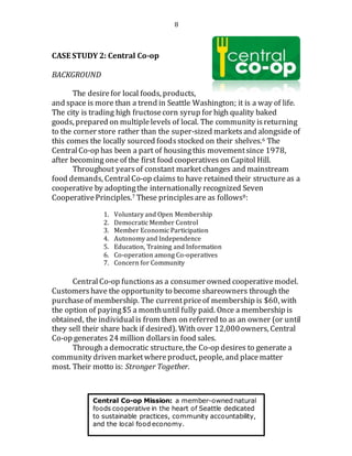8
CASE STUDY 2: Central Co-op
BACKGROUND
The desirefor local foods, products,
and space is more than a trend in Seattle Washington; it is a way of life.
The city is trading high fructosecorn syrup for high quality baked
goods, prepared on multiplelevels of local. The community isreturning
to the corner store rather than the super-sized marketsand alongside of
this comes the locally sourced foodsstocked on their shelves.6 The
CentralCo-op has been a part of housingthis movementsince 1978,
after becoming one of the first food cooperatives on Capitol Hill.
Throughout yearsof constant marketchanges and mainstream
food demands, Central Co-op claims to have retained their structureas a
cooperative by adoptingthe internationally recognized Seven
CooperativePrinciples.7 These principlesare as follows8:
1. Voluntary and Open Membership
2. Democratic Member Control
3. Member Economic Participation
4. Autonomy and Independence
5. Education, Training and Information
6. Co-operation among Co-operatives
7. Concern for Community
CentralCo-op functions as a consumer owned cooperativemodel.
Customers have the opportunity to become shareowners through the
purchaseof membership. The currentpriceof membership is $60, with
the option of paying$5 a monthuntil fully paid. Once a membership is
obtained, the individualis from then on referred to as an owner (or until
they sell their share back if desired). With over 12,000owners, Central
Co-op generates 24 million dollarsin food sales.
Through a democratic structure, the Co-op desires to generate a
community driven marketwhereproduct, people, and placematter
most. Their motto is: Stronger Together.
Central Co-op Mission: a member-owned natural
foods cooperative in the heart of Seattle dedicated
to sustainable practices, community accountability,
and the local food economy.
 
