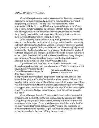 9
USING A COOPERATIVE MODEL
CentralCo-op is structured as a cooperative, dedicated to serving
customers, owners, community members, community partnersand
neighboring businesses. The tiny food marketis located at the
intersection of Pike Street and Madison. Upon walkinginto the Co-op,
one is immediately welcomed by the scent of fresh garlic and fragrant
oils. The tight concrete and wooden shelved space offersno room to
shop two by two, but the customersweavein and out with smiles on
their faces and local products fillingtheir carts.
After reaching out to CentralCo-op with questionsof democratic
structureand member motivations, I was putin touch with community
outreach administrator, Webster Walker. Duringour interview Walker
quickly ran through the history of the Co-op and the exciting 35 yearsof
businessthey had justcelebrated. He waseager to discussthe updated
outreach programsand changes in member benefits. He also elaborated
on his role at the Co-op and how his job required him to “keep his eyes
and ears open.” Recognizinghow owners usethe Co-op demands
attention to the details outsideof surveysand forums.
I questioned how the Co-op maintained a democratic tone
throughout each decision and in daily routines. Walker’sresponsewent
beyond answeringthe trend of
CentralCo-opsconsumers; he
dovedeeper into his
interpretation of our society’s responseto participation. He said that
beyond shoppingand “voting” with their dollars, ownersfollowed the
trend of being comfortable without being engaged, so longas everything
was runningsmoothly. Quorum percentages wererecently lowered for
voting purposes becausethey were experiencingdifficulties meeting the
required minimum. Walker stated they were not the only co-op with
this issue.
CentralCo-op’s Board of Trustees work hard to determinewhat
programsand member benefits will best engage the community of the
Co-op, but participation is inconsistent, making it difficultto track the
measureof social impact/return. Walker mentioned that while the Co-
op can evaluate their financialsuccess, they would like to expand to
measuringthemselves against a triple bottom line approachin order to
provethe standardsthey are holding themselves to.
“It’s an impossible fight to meet
quorum.” – Webster Walker
 