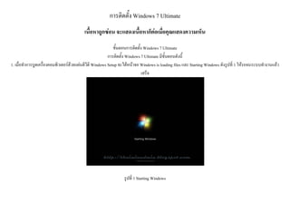 การติดตั้ง Windows 7 Ultimate
เนื้อหาถูกซอน จะแสดงเนื้อหาก็ตอเมื่อคุณแสดงความเห็น
ขั้นตอนการติดตั้ง Windows 7 Ultimate
การติดตั้ง Windows 7 Ultimate มีขั้นตอนดังนี้
1. เมื่อทําการบูตเครื่องคอมพิวเตอรดวยแผนดีวีดี Windows Setup จะไดหนาจอ Windows is loading files และ Starting Windows ดังรูปที่ 1 ใหรอจนระบบทํางานแลว
เสร็จ
รูปที่ 1 Starting Windows
 