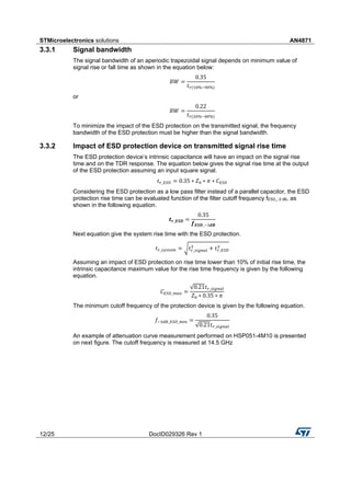 STMicroelectronics solutions AN4871
12/25 DocID029326 Rev 1
3.3.1 Signal bandwidth
The signal bandwidth of an aperiodic trapezoidal signal depends on minimum value of
signal rise or fall time as shown in the equation below:
𝐵𝑊 =
0.35
𝑡 𝑟(10%−90%)
or
𝐵𝑊 =
0.22
𝑡 𝑟(20%−80%)
To minimize the impact of the ESD protection on the transmitted signal, the frequency
bandwidth of the ESD protection must be higher than the signal bandwidth.
3.3.2 Impact of ESD protection device on transmitted signal rise time
The ESD protection device’s intrinsic capacitance will have an impact on the signal rise
time and on the TDR response. The equation below gives the signal rise time at the output
of the ESD protection assuming an input square signal.
𝑡 𝑟_𝐸𝑆𝐷 = 0.35 ∗ 𝑍0 ∗ 𝜋 ∗ 𝐶 𝐸𝑆𝐷
Considering the ESD protection as a low pass filter instead of a parallel capacitor, the ESD
protection rise time can be evaluated function of the filter cutoff frequency fESD_-3 dB, as
shown in the following equation.
𝒕 𝒓_𝑬𝑺𝑫 =
0.35
𝒇 𝑬𝑺𝑫_−3𝒅𝑩
Next equation give the system rise time with the ESD protection.
𝑡 𝑟_𝑠𝑦𝑠𝑡𝑒𝑚 = √𝑡 𝑟_𝑠𝑖𝑔𝑛𝑎𝑙
2
+ 𝑡 𝑟_𝐸𝑆𝐷
2
Assuming an impact of ESD protection on rise time lower than 10% of initial rise time, the
intrinsic capacitance maximum value for the rise time frequency is given by the following
equation.
𝐶 𝐸𝑆𝐷_𝑚𝑎𝑥 =
√0.21𝑡 𝑟_𝑠𝑖𝑔𝑛𝑎𝑙
𝑍0 ∗ 0.35 ∗ 𝜋
The minimum cutoff frequency of the protection device is given by the following equation.
𝑓−3𝑑𝐵_𝐸𝑆𝐷_𝑚𝑖𝑛 =
0.35
√0.21𝑡 𝑟_𝑠𝑖𝑔𝑛𝑎𝑙
An example of attenuation curve measurement performed on HSP051-4M10 is presented
on next figure. The cutoff frequency is measured at 14.5 GHz
 