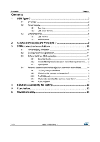 Contents AN4871
2/25 DocID029326 Rev 1
Contents
1 USB Type-C.......................................................................................3
1.1 Overview ...........................................................................................3
1.2 Power supply.....................................................................................5
1.2.1 Overview............................................................................................. 5
1.2.2 USB power delivery............................................................................ 5
1.3 Differential lines.................................................................................6
1.3.1 USB interface ..................................................................................... 7
1.3.2 Alternate mode ................................................................................... 8
2 At what constraints are we facing ? ...............................................9
3 STMicroelectronics solutions .......................................................10
3.1 Power supply protection..................................................................10
3.2 Configuration lines protection..........................................................11
3.3 Differential lines ESD protection......................................................11
3.3.1 Signal bandwidth .............................................................................. 12
3.3.2 Impact of ESD protection device on transmitted signal rise time..... 12
3.3.3 Eye diagrams.................................................................................... 13
3.4 Antenna desense and noise rejection: common mode filters ..........14
3.4.1 Choosing the right bandwidth........................................................... 14
3.4.2 What about the common mode rejection ?....................................... 15
3.4.3 The PCB layout ................................................................................ 16
3.4.4 What are the benefits of the common mode filters?......................... 16
3.4.5 Audio properties ............................................................................... 22
4 Solutions availability for testing ...................................................23
5 Conclusion......................................................................................23
6 Revision history..............................................................................24
 
