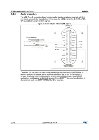 STMicroelectronics solutions AN4871
22/25 DocID029326 Rev 1
3.4.5 Audio properties
The USB Type-C connector allows bringing audio signals. An adapter example with 3.5
mm jack is shown in the figure below. In this case, the USB2.0 lane Dp1/Dn1 [A6-A7/B6-
B7] is used to drive right and left signals.
Figure 27: Audio adapter 3.5 mm / USB Type-C
Therefore, it is mandatory to have bidirectional protection devices on the USB lane to
respect audio signal voltage and to avoid demodulation due to any diode junction in
forward. Unpleasant buzzing induced by time domain multiple access noise in GSM
applications could appear and distorting audio. Some ECMF™ devices have this kind of
characteristic such has ECMF2-0730V12M12 for example.
 