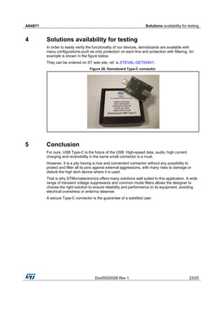 AN4871 Solutions availability for testing
DocID029326 Rev 1 23/25
4 Solutions availability for testing
In order to easily verify the functionality of our devices, demoboards are available with
many configurations,such as only protection on each line and protection with filtering. An
example is shown in the figure below.
They can be ordered on ST web site, ref. is STEVAL-OET004V1.
Figure 28: Demoboard Type-C connector
5 Conclusion
For sure, USB Type-C is the future of the USB. High-speed data, audio, high current
charging and reversibility in the same small connector is a must.
However, it is a pity having a nice and convenient connector without any possibility to
protect and filter all its pins against external aggressions, with many risks to damage or
disturb the high tech device where it is used.
That is why STMicroelectronics offers many solutions well suited to this application. A wide
range of transient voltage suppressors and common mode filters allows the designer to
choose the right solution to ensure reliability and performance to its equipment, avoiding
electrical overstress or antenna desense.
A secure Type-C connector is the guarantee of a satisfied user.
 
