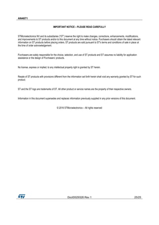 AN4871
DocID029326 Rev 1 25/25
IMPORTANT NOTICE – PLEASE READ CAREFULLY
STMicroelectronics NV and its subsidiaries (“ST”) reserve the right to make changes, corrections, enhancements, modifications,
and improvements to ST products and/or to this document at any time without notice. Purchasers should obtain the latest relevant
information on ST products before placing orders. ST products are sold pursuant to ST’s terms and conditions of sale in place at
the time of order acknowledgement.
Purchasers are solely responsible for the choice, selection, and use of ST products and ST assumes no liability for application
assistance or the design of Purchasers’ products.
No license, express or implied, to any intellectual property right is granted by ST herein.
Resale of ST products with provisions different from the information set forth herein shall void any warranty granted by ST for such
product.
ST and the ST logo are trademarks of ST. All other product or service names are the property of their respective owners.
Information in this document supersedes and replaces information previously supplied in any prior versions of this document.
© 2016 STMicroelectronics – All rights reserved
 