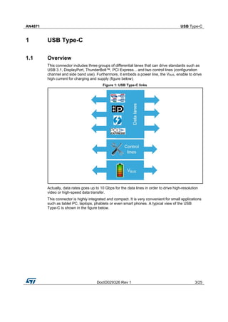 AN4871 USB Type-C
DocID029326 Rev 1 3/25
1 USB Type-C
1.1 Overview
This connector includes three groups of differential lanes that can drive standards such as
USB 3.1, DisplayPort, ThunderBolt™, PCI Express... and two control lines (configuration
channel and side band use). Furthermore, it embeds a power line, the VBUS, enable to drive
high current for charging and supply (figure below).
Figure 1: USB Type-C links
Actually, data rates goes up to 10 Gbps for the data lines in order to drive high-resolution
video or high-speed data transfer.
This connector is highly integrated and compact. It is very convenient for small applications
such as tablet PC, laptops, phablets or even smart phones. A typical view of the USB
Type-C is shown in the figure below.
 