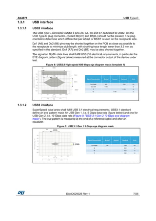 AN4871 USB Type-C
DocID029326 Rev 1 7/25
1.3.1 USB interface
1.3.1.1 USB2 interface
The USB type C connector exhibit 4 pins A6, A7, B6 and B7 dedicated to USB2. On the
USB Type-C plug connector, contact B6(D+) and B7(D-) should not be present. The plug
orientation determine which differential pair A6/A7 or B6/B7 is used on the receptacle side.
Dp1 (A6) and Dp2 (B6) pins may be shorted together on the PCB as close as possible to
the receptacle to minimize stub length, with shorting trace length lower than 3.5 mm as
specified in the standard. Dn1 (A7) and Dn2 (B7) may be also shorted together.
The signal on Dp/Dn data lines shall fulfill USB 2.0 electrical requirements, in particular the
EYE diagram pattern (figure below) measured at the connector output of the device under
test.
Figure 6: USB2.0 High-speed 480 Mbps eye diagram mask (template 1)
1.3.1.2 USB3 interface
SuperSpeed data lanes shall fulfill USB 3.1 electrical requirements. USB3.1 standard
define an eye pattern mask for USB Gen 1, i.e. 5 Gbps data rate (figure below) and one for
USB Gen 2, i.e. 10 Gbps data rate (Figure 8: "USB 3.1 Gen 2 10 Gbps eye diagram
mask"). The eye pattern is measured at the end of a reference cable and after an
equalizer.
Figure 7: USB 3.1 Gen 1 5 Gbps eye diagram mask
 