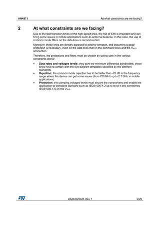 AN4871 At what constraints are we facing?
DocID029326 Rev 1 9/25
2 At what constraints are we facing?
Due to the fast transition times of the high speed links, the risk of EMI is important and can
bring some issues in mobile applications such as antenna desense. In this case, the use of
common mode filters on the data lines is recommended.
Moreover, these lines are directly exposed to exterior stresses, and assuming a good
protection is necessary, even on the data lines than in the command lines and the VBUS
connection.
Therefore, the protections and filters must be chosen by taking care in the various
constraints above:
 Data rates and voltages levels: they give the minimum differential bandwidths; these
ones have to comply with the eye diagram templates specified by the different
standards.
 Rejection: the common mode rejection has to be better than -20 dB in the frequency
range where the device can get some issues (from 700 MHz up to 2.7 GHz in mobile
applications).
 Protection: the clamping voltages levels must secure the transceivers and enable the
application to withstand standard such as IEC61000-4-2 up to level 4 and sometimes
IEC61000-4-5 on the VBUS.
 