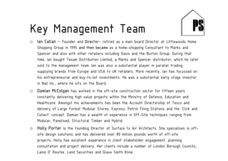 o Ian Callan – Founder and Director– retired as a main board Director at Littlewoods Home
Shopping Group in 1995 and then became as a home-shopping Consultant to Marks and
Spencer and also with other retailers including Oasis and the Burton Group. During that
time, Ian bought Tesam Distribution Limited, a Marks and Spencer distributor, which he later
sold to the management team. Ian was also a substantial player in parallel trading
supplying brands from Europe and USA to UK retailers. More recently, Ian has focussed on
his entrepreneurial and buy-to-let investments. He was a substantial early stage investor
in Nail Inc., where he sits on the Board.
o Damian McColgan has worked in the off-site construction sector for fifteen years
constantly delivering high value projects within the Ministry of Defence, Education and
Healthcare. Amongst his achievements has been the Account Directorship of Tesco and
delivery of Large Format Modular Stores, Express, Petrol Filing Stations and the ‘Click and
Collect’ concept. Damian has a wealth of experience in Off-Site techniques ranging from
Modular, Panelised, Structural Timber and Hybrid.
o Holly Porter is the founding Director of Surface to Air Architects. She specialises is off-
site design solutions and has delivered over 80 million pounds worth of off-site
projects. Holly has excellent experience in client stakeholder engagement, planning
consultation and project delivery. Her clients include a number of London Borough Councils,
Laing O’ Rourke, Land Securities and Glaxo Smith Kline.
Key Management Team
 