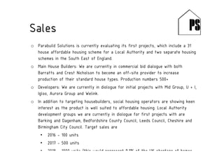 o Parabuild Solutions is currently evaluating its first projects, which include a 31
house affordable housing scheme for a Local Authority and two separate housing
schemes in the South East of England.
o Main House Builders: We are currently in commercial bid dialogue with both
Barratts and Crest Nicholson to become an off-site provider to increase
production of their standard house types. Production numbers 500+
o Developers: We are currently in diologue for initial projects with Mid Group, U + I,
Igloo, Aurora Group and Welink.
o In addition to targeting housebuilders, social housing operators are showing keen
interest as the product is well suited to affordable housing. Local Authority
development groups we are currently in diologue for first projects with are
Barking and Dagenham, Bedfordshire County Council, Leeds Council, Cheshire and
Birmingham City Council. Target sales are
• 2016 - 100 units
• 2017 - 500 units
• 2018 - 1000 units (this would represent 0.1% of the UK shortage of homes
Sales
 