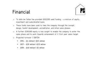 o To date Ian Callan has provided £650,000 seed funding – a mixture of equity
investment and subordinated loans.
o These funds have been used to take the company through the concept,
design, toolkit development, accreditation, and initial sales phases.
o A further £500,000 equity is now sought to enable the company to enter the
sales phase and to work towards achievement of it first year sales target.
o Projected turnover / EBITDA
• 2016 - £4 million/ £0.5 million
• 2017 - £20 million/ £2.5 million
• 2018 - £40 million/ £5 million
Financial
 