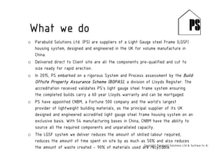 o Parabuild Solutions Ltd. (PS) are suppliers of a Light Gauge steel Frame (LGSF)
housing system, designed and engineered in the UK for volume manufacture in
China.
o Delivered direct to Client site are all the components pre-qualified and cut to
size ready for rapid erection.
o In 2015, PS embarked on a rigorous System and Process assessment by the Build
Offsite Property Assurance Scheme (BOPAS), a division of Lloyds Register. The
accreditation received validates PS’s light gauge steel frame system ensuring
the completed builds carry a 60 year Lloyds warranty and can be mortgaged.
o PS have appointed CNBM, a Fortune 500 company and the world’s largest
provider of lightweight building materials, as the principal supplier of its UK
designed and engineered accredited light gauge steel frame housing system on an
exclusive basis. With 54 manufacturing bases in China, CNBM have the ability to
source all the required components and unparalleled capacity.
o The LGSF system we deliver reduces the amount of skilled labour required,
reduces the amount of time spent on site by as much as 50% and also reduces
the amount of waste created - 90% of materials used are recyclable.Copyright Parabuild Solutions Ltd & Surface to Air Architects
What we do
 