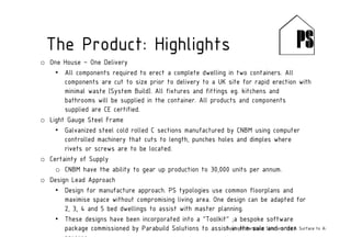o One House – One Delivery
• All components required to erect a complete dwelling in two containers. All
components are cut to size prior to delivery to a UK site for rapid erection with
minimal waste (System Build). All fixtures and fittings eg. kitchens and
bathrooms will be supplied in the container. All products and components
supplied are CE certified.
o Light Gauge Steel Frame
• Galvanized steel cold rolled C sections manufactured by CNBM using computer
controlled machinery that cuts to length, punches holes and dimples where
rivets or screws are to be located.
o Certainty of Supply
o CNBM have the ability to gear up production to 30,000 units per annum.
o Design Lead Approach
• Design for manufacture approach. PS typologies use common floorplans and
maximise space without compromising living area. One design can be adapted for
2, 3, 4 and 5 bed dwellings to assist with master planning.
• These designs have been incorporated into a “Toolkit” ;a bespoke software
package commissioned by Parabuild Solutions to assist in the sale and order
process.
The Product: Highlights
Copyright Parabuild Solutions Ltd & Surface to Air Architects
 