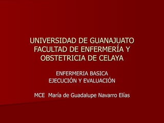 UNIVERSIDAD DE GUANAJUATO FACULTAD DE ENFERMERÍA Y OBSTETRICIA DE CELAYA ENFERMERIA BASICA EJECUCIÓN Y EVALUACIÓN MCE  María de Guadalupe Navarro Elías 