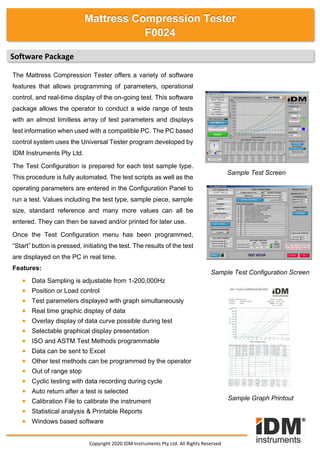 Software Package
The Mattress Compression Tester offers a variety of software
features that allows programming of parameters, operational
control, and real-time display of the on-going test. This software
package allows the operator to conduct a wide range of tests
with an almost limitless array of test parameters and displays
test information when used with a compatible PC. The PC based
control system uses the Universal Tester program developed by
IDM Instruments Pty Ltd.
The Test Configuration is prepared for each test sample type.
This procedure is fully automated. The test scripts as well as the
operating parameters are entered in the Configuration Panel to
run a test. Values including the test type, sample piece, sample
size, standard reference and many more values can all be
entered. They can then be saved and/or printed for later use.
Once the Test Configuration menu has been programmed,
“Start” button is pressed, initiating the test. The results of the test
are displayed on the PC in real time.
Features:
• Data Sampling is adjustable from 1-200,000Hz
• Position or Load control
• Test parameters displayed with graph simultaneously
• Real time graphic display of data
• Overlay display of data curve possible during test
• Selectable graphical display presentation
• ISO and ASTM Test Methods programmable
• Data can be sent to Excel
• Other test methods can be programmed by the operator
• Out of range stop
• Cyclic testing with data recording during cycle
• Auto return after a test is selected
• Calibration File to calibrate the instrument
• Statistical analysis & Printable Reports
• Windows based software
Sample Test Screen
Copyright 2020 IDM Instruments Pty Ltd. All Rights Reserved
Sample Test Configuration Screen
Sample Graph Printout
Mattress Compression Tester
F0024
 