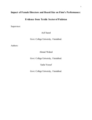 1
Impact of Female Directors and Board Size on Firm’s Performance:
Evidence from Textile Sector of Pakistan
Supervisor:
Asif Saeed
Govt. College University, Faisalabad.
Authors:
Ahmad Waleed
Govt. College University, Faisalabad.
Sadia Yousaf
Govt. College University, Faisalabad.
 