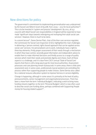 New directions for policy
The government’s commitment to implementing personalisation was underpinned
by the Social Care Reform Grant of £520M, from 2009 – 2011 for local authorities10
.
This is to be invested in ‘system and process’ development. By 2011, all 152
councils with Adult Social Care responsibilities in England will be expected to have
made ‘significant steps towards redesigning and reshaping their adult social care
services’. However, there is much to be done.
In a recent lecture11
, Dame Denise Platt, chair of the then care services regulator,
the Commission for Social Care Inspection (CSCI), highlighted the main challenges
in delivering a ‘person-centred, rights based approach that can be applied across
social care’ services. For personalised care to work, individuals have a right to
three key elements; firstly proper assessment of their needs through a mechanism
in which they have control, secondly good information and independent advice to
enable them to make informed decisions and thirdly access to a range of quality
services which meet their needs and promote dignity and choice. Each of these
aspects is a challenge, and it is clear from CSCI’s annual ‘State of Social Care’
reports that there is still a long way to go for most local authorities. Assessment
processes and care planning remain bureaucratic in some areas; there is little joint
assessment and, in some cases, professionals (social workers) are controlling the
process rather than supporting people to make choices. Dame Denise also called
for a national resource allocation system to improve fairness in service eligibility.
Change is happening, although in some areas it is primarily at the level of policy
pronouncements, senior management and organisational processes. There has
been a move from the term ‘Individual Budgets’, indicating a wish to bring many
funding streams together, to the term ‘Personal Budgets’ which is now often used
to describe social care funding alone, perhaps combined with Supporting People
money for housing related support12
.
10
Department of Health LAC 1 (2009) Transforming Adult Social Care
11
Platt, D (2009), “Personalised care, the challenge for councils”, Counsel and Care annual conference, 25th February, 2009, London – www.csci.org.uk
12
See glossary of ‘Building Choices’ report for more explanation (ibid)
9
 