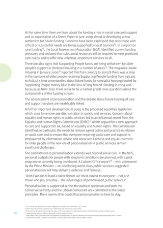 At the same time there are fears about the funding crisis in social care and support
and an expectation of a Green Paper in June 2009 aimed at developing a new
settlement for future funding. Concerns have been expressed that only those with
critical or substantial needs are being supported by local councils13
. In a report on
care funding14
, the Local Government Association (LGA) identified current funding
pressures and declared that substantial resources will be required to meet predicted
care needs and to offer new universal, responsive services to all.
There are also signs that Supporting People funds are being withdrawn for older
people’s support in sheltered housing in a number of areas15
. The magazine Inside
Housing in January 200916
reported that from 2003/4 to 2007/8 there was a drop
in the numbers of older people receiving Supporting People funding from 919,201
to 808,487. New uncertainties about future funds for specialist housing funded by
Supporting People money (due to the loss of ‘ring fenced’ funding in 2009 and
because as from 2010 it will cease to be a named grant) raise questions about the
sustainability of this funding stream.
The advancement of personalisation and the debate about future funding of care
and support services are inextricably linked.
A further important development in 2009 is the proposed equalities legislation
which aims to remove age discrimination in goods and services. Concern about
equality and human rights in public services led to an influential report from the
Equality and Human Rights Commission (EHRC)17
which argued for a new approach
to care and support for all, based on equality and human rights. The Commission
identified, in particular, the needs to remove ageist policy and practice in relation
to social care and to ensure that everyone requiring social care and support is
empowered by information, advice and advocacy. Fairness and equal treatment
for older people in the new era of personalisation in public services remain
significant challenges.
The commitment to personalisation extends well beyond social care. In the NHS,
personal budgets for people with long term conditions are planned, with a pilot
programme currently being developed. A Cabinet Office report18
– with a foreword
by the Prime Minister – on developing world class public services suggested
personalisation will help deliver excellence and fairness:
“And if we are to build a fairer Britain, we must extend to everyone – not just
those who pay privately – the advantages of personalised public services”.
Personalisation is supported across the political spectrum and both the
Conservative Party and the Liberal Democrats are committed to the broad
principles. There seems little doubt that personalisation is here to stay.
13
CSCI (2009) The State of Social Care in England 2007-08: Executive Summary, CSCI, London
14
LGA (2009) Facing Facts and tomorrow’s reality today: the cost of care, LGA, London
15
King et al (2009) Nobody’s Listening: The impact of floating support on older people living in sheltered housing, Help the Aged, London
16
Inside Housing, 9/01/09 “Figures shed light on fall in support services”
17
EHRC, March 2009, From safety net to springboard: a new approach to care and support for all based on equality and human rights, EHRC, London
18
Cabinet Office (2008) Excellence and Fairness, achieving world class public services, HMSO, London
10
 