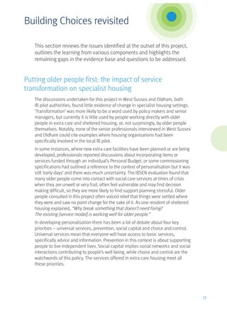This section reviews the issues identified at the outset of this project,
outlines the learning from various components and highlights the
remaining gaps in the evidence base and questions to be addressed.
Putting older people first: the impact of service
transformation on specialist housing
The discussions undertaken for this project in West Sussex and Oldham, both
IB pilot authorities, found little evidence of change in specialist housing settings.
‘Transformation’ was more likely to be a word used by policy makers and senior
managers, but currently it is little used by people working directly with older
people in extra care and sheltered housing, or, not surprisingly, by older people
themselves. Notably, none of the senior professionals interviewed in West Sussex
and Oldham could cite examples where housing organisations had been
specifically involved in the local IB pilot.
In some instances, where new extra care facilities have been planned or are being
developed, professionals reported discussions about incorporating items or
services funded through an individual’s Personal Budget, or some commissioning
specifications had outlined a reference to the context of personalisation but it was
still ‘early days’ and there was much uncertainty. The IBSEN evaluation found that
many older people come into contact with social care services at times of crisis
when they are unwell or very frail, often feel vulnerable and may find decision
making difficult, so they are more likely to find support planning stressful. Older
people consulted in this project often voiced relief that things were settled where
they were and saw no point change for the sake of it. As one resident of sheltered
housing explained, “Why break something that doesn’t need fixing?
The existing [service model] is working well for older people.”
In developing personalisation there has been a lot of debate about four key
priorities – universal services, prevention, social capital and choice and control.
Universal services mean that everyone will have access to basic services,
specifically advice and information. Prevention in this context is about supporting
people to live independent lives. Social capital implies social networks and social
interactions contributing to people’s well being, while choice and control are the
watchwords of this policy. The services offered in extra care housing meet all
these priorities.
11
Building Choices revisited
 