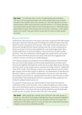Key issue – It is still early days in terms of implementing personalisation.
The onus is on housing associations and similar bodies to get more actively
involved in the localities where they operate and ‘take their agenda’ to service
commissioners within local authorities and their partners. In so doing specialist
housing providers should stress the role of housing services in meeting broader
personalisation goals, these being universal services, prevention, social capital,
choice and control. They also need to ensure that the voices of older people
are heard.
Resource pressures
Professionals who took part in the project interviews recognised that older people
often get a relatively small allocation of funding from publicly funded social care
(Adult Services) compared to other groups. Some older people who took part in
discussions thought that IBs may be nothing more than a cost-cutting exercise.
Others were keen to find out how eligibility for a personal budget might affect
benefit entitlements (a personal budget is means tested but should not affect
benefits). Those who expressed a view thought they would mainly use funding
from an IB to meet their personal care needs; there were few suggestions for
using the money to meet leisure or wellbeing goals.
This finding is backed up by evidence from the IBSEN evaluation, that there were
few cases where older people used IB funding towards leisure activities, partly
because the eligibility thresholds for social care are so high. Most local authorities
only fund social care for people who are assessed as having ‘critical’ or ‘substantial’
needs (CSCI 2008). These allocation criteria are a major influence in terms of who
gets support and how that support is delivered. The development of new Resource
Allocation Systems, as part of the transformation of social care, will make clearer
the funding of social care at an individual level and this is one of the ways in which
personalisation may enable greater fairness or equality for older people who are
entitled to publicly funded social care.
The question of how social care will be funded in future, given the long term
implications of the current economic crisis, is still to be addressed. How to make
best use of shrinking resources is a question growing in importance. It is possible
that governments in the future will have to decide whether to provide fewer high
quality services, or poorer services which will reach more people.
Key issue – Older people get a smaller ‘piece of the pie’ than other groups in
social care. This will be increasingly challenged but means testing and eligibility
criteria will not go away. Housing and care providers will have to consider the
implications of the green paper on social care (due June 2009) and the possible
changes to social security disability benefits.
12
 