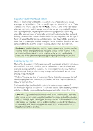 Customer involvement and choice
Choice is clearly important to older people but not perhaps in the way always
envisaged by the architects of the personal budgets. As one resident put it, “There
is choice now, no-one says you have to have a service.” Some of the older people
who took part in this project wanted more choice but not in terms of different care
and support providers, or getting involved in managing services; rather they
wished for a greater range of options for activities. People who lived on sheltered
housing courts without a restaurant or café on-site said they would like this type of
facility. It was difficult for older people to imagine how they might be able to have
more choice, for example, between emergency alarm providers. Most had not even
considered the idea that this could be feasible; let alone how it would work.
Key issue – Specialist housing providers should review the activities they offer
ensuring there is a range of choices. Residents should be fully involved in this
process. Careful consideration must be given to the resourcing of activities,
particularly in the light of changes to Supporting People funding in April 2010.
Challenging ageism
Much of the discussion in the focus groups with older people and other workshops
with residents illustrates that older people do not want to feel patronised. For
example, older people often recognise the implicit ageism in the way that many
people assume that specialist housing settings are institutional. As one focus
group participant argued:
“Sheltered housing is a form of independent living. It is not an old people’s [care]
home but people in the community don’t understand that. They think we are put
to bed at a certain time.”
The impending Age Equalities Bill is expected to address many aspects of
discrimination in goods and services so that older people are treated fairly but there
will also need to be greater publicity about opportunities for independent living.
Key issue – Age discrimination in many forms is still common and a barrier to
older people being treated equitably. Equalities legislation and public education
need to challenge ageist stereotypes, assumptions and practices to ensure that
older people are valued as citizens and their rights recognised. Individuals and
those working with them have opportunities within local communities to put
these human rights in practice.
13
 