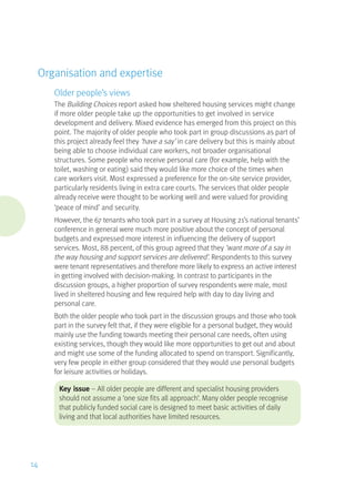 Organisation and expertise
Older people’s views
The Building Choices report asked how sheltered housing services might change
if more older people take up the opportunities to get involved in service
development and delivery. Mixed evidence has emerged from this project on this
point. The majority of older people who took part in group discussions as part of
this project already feel they ‘have a say’ in care delivery but this is mainly about
being able to choose individual care workers, not broader organisational
structures. Some people who receive personal care (for example, help with the
toilet, washing or eating) said they would like more choice of the times when
care workers visit. Most expressed a preference for the on-site service provider,
particularly residents living in extra care courts. The services that older people
already receive were thought to be working well and were valued for providing
‘peace of mind’ and security.
However, the 67 tenants who took part in a survey at Housing 21’s national tenants’
conference in general were much more positive about the concept of personal
budgets and expressed more interest in influencing the delivery of support
services. Most, 88 percent, of this group agreed that they ‘want more of a say in
the way housing and support services are delivered’. Respondents to this survey
were tenant representatives and therefore more likely to express an active interest
in getting involved with decision-making. In contrast to participants in the
discussion groups, a higher proportion of survey respondents were male, most
lived in sheltered housing and few required help with day to day living and
personal care.
Both the older people who took part in the discussion groups and those who took
part in the survey felt that, if they were eligible for a personal budget, they would
mainly use the funding towards meeting their personal care needs, often using
existing services, though they would like more opportunities to get out and about
and might use some of the funding allocated to spend on transport. Significantly,
very few people in either group considered that they would use personal budgets
for leisure activities or holidays.
Key issue – All older people are different and specialist housing providers
should not assume a ‘one size fits all approach’. Many older people recognise
that publicly funded social care is designed to meet basic activities of daily
living and that local authorities have limited resources.
14
 