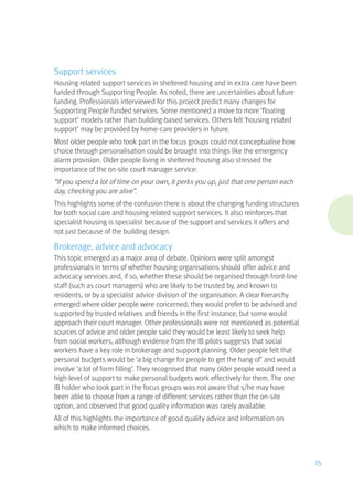 Support services
Housing related support services in sheltered housing and in extra care have been
funded through Supporting People. As noted, there are uncertainties about future
funding. Professionals interviewed for this project predict many changes for
Supporting People funded services. Some mentioned a move to more ‘floating
support’ models rather than building-based services. Others felt ‘housing related
support’ may be provided by home-care providers in future.
Most older people who took part in the focus groups could not conceptualise how
choice through personalisation could be brought into things like the emergency
alarm provision. Older people living in sheltered housing also stressed the
importance of the on-site court manager service:
“If you spend a lot of time on your own, it perks you up, just that one person each
day, checking you are alive”.
This highlights some of the confusion there is about the changing funding structures
for both social care and housing related support services. It also reinforces that
specialist housing is specialist because of the support and services it offers and
not just because of the building design.
Brokerage, advice and advocacy
This topic emerged as a major area of debate. Opinions were split amongst
professionals in terms of whether housing organisations should offer advice and
advocacy services and, if so, whether these should be organised through front-line
staff (such as court managers) who are likely to be trusted by, and known to
residents, or by a specialist advice division of the organisation. A clear hierarchy
emerged where older people were concerned; they would prefer to be advised and
supported by trusted relatives and friends in the first instance, but some would
approach their court manager. Other professionals were not mentioned as potential
sources of advice and older people said they would be least likely to seek help
from social workers, although evidence from the IB pilots suggests that social
workers have a key role in brokerage and support planning. Older people felt that
personal budgets would be ‘a big change for people to get the hang of’ and would
involve ‘a lot of form filling’. They recognised that many older people would need a
high level of support to make personal budgets work effectively for them. The one
IB holder who took part in the focus groups was not aware that s/he may have
been able to choose from a range of different services rather than the on-site
option, and observed that good quality information was rarely available.
All of this highlights the importance of good quality advice and information on
which to make informed choices.
15
 