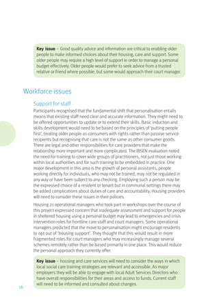 Key issue – Good quality advice and information are critical to enabling older
people to make informed choices about their housing, care and support. Some
older people may require a high level of support in order to manage a personal
budget effectively. Older people would prefer to seek advice from a trusted
relative or friend where possible, but some would approach their court manager.
Workforce issues
Support for staff
Participants recognised that the fundamental shift that personalisation entails
means that existing staff need clear and accurate information. They might need to
be offered opportunities to update or to extend their skills. Basic induction and
skills development would need to be based on the principles of ‘putting people
first’, treating older people as consumers with rights rather than passive service
recipients but recognising that care is not the same as other consumer goods.
There are legal and other responsibilities for care providers that make the
relationship more important and more complicated. The IBSEN evaluation noted
the need for training to cover wide groups of practitioners, not just those working
within local authorities and for such training to be embedded in practice. One
major development in this area is the growth of personal assistants, people
working directly for individuals, who may not be trained, may not be regulated in
any way or have been subject to any checking. Employing such a person may be
the expressed choice of a resident or tenant but in communal settings there may
be added complications about duties of care and accountability. Housing providers
will need to consider these issues in their policies.
Housing 21 operational managers who took part in workshops over the course of
this project expressed concern that inadequate assessment and support for people
in sheltered housing using a personal budget may lead to emergencies and crisis
intervention roles for frontline care staff and court managers. Some operational
managers predicted that the move to personalisation might encourage residents
to opt out of ‘housing support’. They thought that this would result in more
fragmented roles for court managers who may increasingly manage several
schemes remotely rather than be based primarily in one place. This would reduce
the personal approach they currently offer.
Key issue – housing and care services will need to consider the ways in which
local social care training strategies are relevant and accessible. As major
employers they will be able to engage with local Adult Services Directors who
have overall responsibilities for their areas and access to funds. Current staff
will need to be informed and consulted about changes.
16
 