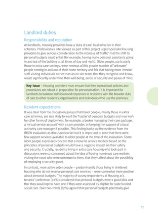 Landlord duties
Responsibility and reputation
As landlords, housing providers have a ‘duty of care’ to all who live in their
schemes. Professionals interviewed as part of this project urged specialist housing
providers to give serious consideration to the increase of ‘traffic’ that the shift to
personal budgets could entail (for example, having many personal assistants going
in and out of the building at all times of day and night). Older people, particularly
those in extra care settings, were nervous of this greater number of ‘unknown’
people coming in and out of their home territory and felt that having more ‘remote’
staff visiting individuals rather than an on-site team, that they recognise and know,
would significantly undermine their well-being, sense of security and peace of mind.
Key issue – Housing providers must ensure that their operational policies and
procedures are robust in preparation for personalisation. It is important for
landlords to balance individualised responses to residents with the broader duty
of care to other residents, organisations and individuals who use the premises.
Resident expectations
It was clear from the discussion groups that frailer people; mainly those in extra
care schemes, are less likely to want the ‘hassle’ of personal budgets and may wish
for other forms of deployment, for example, a broker managing their care package,
a ‘virtual service account’ with a care provider, or keeping the support of a local
authority care manager if possible. This finding backs up the evidence from the
IBSEN evaluation as discussed earlier but it is important to note that there were
few support services available to older people at the time of the evaluation. Some
older people expressed concern that a move to service models based on the
principles of personal budgets would have a negative impact on their safety
and security. Crucially, residents living in extra care housing who took part in
discussions were so concerned about the idea of having numerous care workers
visiting the court who were unknown to them, that they talked about the possibility
of employing a security guard.
In contrast, more active older people – predominantly those living in sheltered
housing who do not receive personal care services – were somewhat more positive
about personal budgets. The majority of survey respondents at Housing 21’s
tenants’ conference (72%) considered that personal budgets were a good idea and
that they would opt to have one if they were assessed as eligible for state funded
social care. Over two-thirds (67%) agreed that personal budgets potentially give
17
 