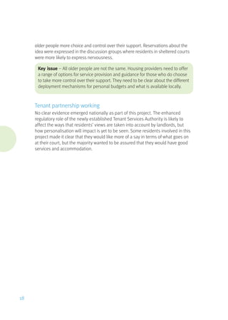 older people more choice and control over their support. Reservations about the
idea were expressed in the discussion groups where residents in sheltered courts
were more likely to express nervousness.
Key issue – All older people are not the same. Housing providers need to offer
a range of options for service provision and guidance for those who do choose
to take more control over their support. They need to be clear about the different
deployment mechanisms for personal budgets and what is available locally.
Tenant partnership working
No clear evidence emerged nationally as part of this project. The enhanced
regulatory role of the newly established Tenant Services Authority is likely to
affect the ways that residents’ views are taken into account by landlords, but
how personalisation will impact is yet to be seen. Some residents involved in this
project made it clear that they would like more of a say in terms of what goes on
at their court, but the majority wanted to be assured that they would have good
services and accommodation.
18
 