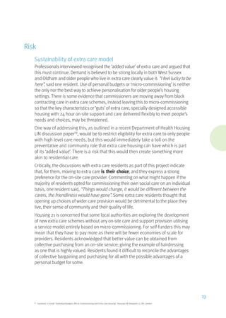 Risk
Sustainability of extra care model
Professionals interviewed recognised the ‘added value’ of extra care and argued that
this must continue. Demand is believed to be strong locally in both West Sussex
and Oldham and older people who live in extra care clearly value it: “I feel lucky to be
here”, said one resident. Use of personal budgets or ‘micro-commissioning’ is neither
the only nor the best way to achieve personalisation for older people’s housing
settings. There is some evidence that commissioners are moving away from block
contracting care in extra care schemes, instead leaving this to micro-commissioning
so that the key characteristics or ‘guts’ of extra care; specially designed accessible
housing with 24 hour on-site support and care delivered flexibly to meet people’s
needs and choices, may be threatened.
One way of addressing this, as outlined in a recent Department of Health Housing
LIN discussion paper19
, would be to restrict eligibility for extra care to only people
with high level care needs, but this would immediately take a toll on the
preventative and community role that extra care housing can have which is part
of its ‘added value’. There is a risk that this would then create something more
akin to residential care.
Critically, the discussions with extra care residents as part of this project indicate
that, for them, moving to extra care is their choice, and they express a strong
preference for the on-site care provider. Commenting on what might happen if the
majority of residents opted for commissioning their own social care on an individual
basis, one resident said, “Things would change, it would be different between the
carers, the friendliness would have gone”. Some extra care residents thought that
opening up choices of wider care provision would be detrimental to the place they
live, their sense of community and their quality of life.
Housing 21 is concerned that some local authorities are exploring the development
of new extra care schemes without any on-site care and support provision utilising
a service model entirely based on micro-commissioning. For self-funders this may
mean that they have to pay more as there will be fewer economies of scale for
providers. Residents acknowledged that better value can be obtained from
collective purchasing from an on-site service; giving the example of hairdressing
as one that is highly valued. Residents found it difficult to reconcile the advantages
of collective bargaining and purchasing for all with the possible advantages of a
personal budget for some.
19
Garwood, S (2008) “Individual Budgets, Micro-Commissioning and Extra Care Housing”, Housing LIN Viewpoint 13, DH, London
19
 
