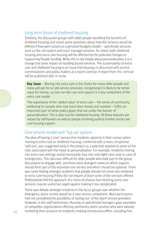Long term future of sheltered housing
Similarly, the discussion groups with older people identified the benefits of
sheltered housing and raised some questions about how the services would be
offered if they were based on a personal budgets model – specifically services
such as the call system and court manager services. As noted, both sheltered
housing and extra care housing will be affected by the potential changes to
Supporting People funding. While this is not simply about personalisation it is a
change that does impact on building based services. The sustainability of extra
care and sheltered housing is an issue that Housing 21 discussed with service
commissioners and policy makers at a recent seminar. A report from this seminar
will be published later in 2009.
Key issue – Moving into extra care is the choice for many older people and
many will opt for on site service provision, recognising it is likely to be better
value for money. 24 hour on-site care and support is a key component of the
extra care model.
The importance of the ‘added value’ of extra care – the sense of community,
wellbeing for people who may have been lonely and isolated – fulfils an
important part of other policy goals that are under the banner of
personalisation. This is also true for sheltered housing. All these features are
valued by self-funders as well as people receiving publicly funded social care
and housing support.
Core service model with ‘top up’ options
The idea of having a ‘core’ service that residents agree to in their contact when
moving to extra care or sheltered housing, combined with a menu of optional
‘add-ons’, was suggested early in the project as a potential solution to some of the
risks associated with the move to personalisation. For example, residents moving
into extra care settings would necessarily ‘buy into’ overnight care cover in case of
emergencies. This idea was difficult for older people who took part in the group
discussions to engage with, and there were divergent views on which aspects
should form part of the essential core service and which should be optional. There
was some feeling amongst residents that people should not move into sheltered
or extra care housing if they did not require at least some of the services offered.
Professionals felt the approach of a menu of choices but retaining some core
services may be useful but urged against making it too complicated.
There was debate amongst residents in the focus groups over whether the
emergency alarm service would be a core service component. Most participants
had not considered the possibility of ‘opting out’ of the alarm service provided.
However, in the staff workshops, Housing 21 operational managers gave examples
of competitor organisations offering community alarm services who were already
marketing their products to residents, making introductory offers, including free20
 