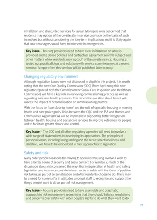 installation and discounted services for a year. Managers were concerned that
residents may opt out of the on-site alarm service provision on the basis of such
incentives but without considering the long-term implications and it is likely again
that court managers would have to intervene in emergencies.
Key issue – housing providers need to have clear information on what is
provided and to devise policies and contractual agreements on this subject and
other matters where residents may ‘opt out’ of the on-site service. Housing 21
tested out practical ideas and solutions with service commissioners at a recent
seminar. A report from this seminar will be published later in 2009.
Changing regulatory environment
Although regulation issues were not discussed in depth in this project, it is worth
noting that the new Care Quality Commission (CQC) (from April 2009 this new
regulator replaced both the Commission for Social Care Inspection and Healthcare
Commission) will have a key role in reviewing commissioning practice as well as
regulating care and health providers. This raises the question about how it will
assess the impact of personalisation on commissioning practice.
With the focus on ‘care close to home’ and the role of specialist housing in meeting
health and care policy goals, links between the CQC and the TSA and Homes and
Communities Agency (HCA) will be important in supporting better integration
between health, housing and social care services to improve outcomes for people
and to facilitate greater choice and control.
Key issue – The CQC and all other regulatory agencies will need to involve a
wide range of stakeholders in developing its approaches. The principles of
personalisation, including safeguarding and the reduction of loneliness and
isolation, will have to be embedded in their approaches to regulation.
Safety and risk
Many older people’s reasons for moving to specialist housing involve a wish to
have a better sense of security and social contact. For residents, much of the
discussion about risk concerned the ways that interpretation of health and safety
legislation and insurance considerations can be at odds with the ideas of positive
risk taking as part of personalisation and what residents choose to do. There may
be a need for some shifts in attitudes amongst staff to recognise and support the
things people want to do as part of risk management.
Key issue – housing providers need to have a sensible and pragmatic
approach to risk management recognising that they should balance regulations
and concerns over safety with older people’s rights to do what they want to do.
21
 