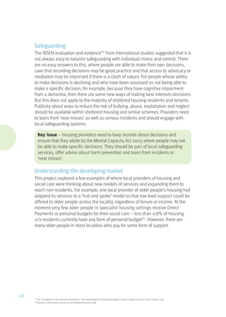 Safeguarding
The IBSEN evaluation and evidence20
from international studies suggested that it is
not always easy to balance safeguarding with individual choice and control. There
are no easy answers to this, where people are able to make their own decisions,
save that recording decisions may be good practice and that access to advocacy or
mediation may be important if there is a clash of values. For people whose ability
to make decisions is declining and who have been assessed as not being able to
make a specific decision, for example, because they have cognitive impairment
from a dementia, then there are some new ways of making best interests decisions.
But this does not apply to the majority of sheltered housing residents and tenants.
Publicity about ways to reduce the risk of bullying, abuse, exploitation and neglect
should be available within sheltered housing and similar schemes. Providers need
to learn from ‘near misses’ as well as serious incidents and should engage with
local safeguarding systems.
Key issue – housing providers need to keep records about decisions and
ensure that they abide by the Mental Capacity Act 2005 where people may not
be able to make specific decisions. They should be part of local safeguarding
services, offer advice about harm prevention and learn from incidents or
‘near misses’.
Understanding the developing market
This project explored a few examples of where local providers of housing and
social care were thinking about new models of services and expanding them to
reach non-residents. For example, one local provider of older people’s housing had
adapted its services to a ‘hub and spoke’ model so that low level support could be
offered to older people across the locality, regardless of tenure or income. At the
moment very few older people in specialist housing settings receive Direct
Payments or personal budgets for their social care – less than 0.8% of Housing
21’s residents currently have any form of personal budget21
. However, there are
many older people in most localities who pay for some form of support.
20
Carr, S  Robbins, D, SCIE research briefing #20, “The implementation of individual budget schemes in adult social care”, SCIE, London, 2009
21
Housing 21 internal data: annual care and wellbeing survey (2008)
22
 
