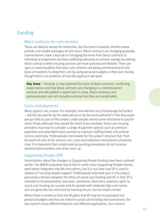 Funding
Block contracts for care services
These are likely to remain for some time, but the trend is towards shorter review
periods and smaller packages of core hours. Block contracts are changing gradually.
Commissioners have a key role in managing the move from block contracts to
individual arrangements but face conflicting demands to achieve savings by utilising
block contracts while ensuring services are more personal and flexible. There are
signs in some localities that extra care schemes are being commissioned on the
basis of residents funding their care by using personal budgets or their own money,
though there is no evidence of how this approach will work.
Key issue – Housing 21 has explored the issue of block contracts, conflicting
expectations and how block contracts are changing in a commissioners’
seminar and will publish a report later in 2009. Block contracts and
personalisation are not mutually exclusive but they are complicated.
Costs and payments
Many aspects are unclear. For example, how will the cost of brokerage be funded
– will this be paid for by the older person or by the local authority? In the discussion
groups held as part of this project, older people voiced some reluctance to pay for
some things although they would like them to be provided. Extra care housing
providers may have to consider a range of payment options such as premium
payments and extended notice periods to maintain staffing levels and achieve
service continuity. Professionals interviewed for this project stressed that, from
the point of view of the service user, costs and collection mechanisms should be
clear. It is important that complicated accounting procedures do not increase
administrative burdens and drive costs up.
Supporting People (SP)
Uncertainties about the changes to Supporting People funding have been outlined
earlier. The IBSEN evaluation found that in some areas Supporting People monies
were better integrated into IBs than others, but it is not clear how SP is used in
relation to ‘housing related support’. Professionals who took part in this project
perceived a tension between the ethos of social care funding and SP, in that SP is
intended to be preventative, low level, sometimes short term, whereas rights to
social care funding are usually only for people with relatively high care needs,
and are generally not restricted by housing tenure, but are means tested.
Whilst there is evidence from the IB pilots that SP may be incorporated into
personal budgets and thus be linked to social care funding and assessment, the
two systems have different histories and different approaches. Our concern
23
 