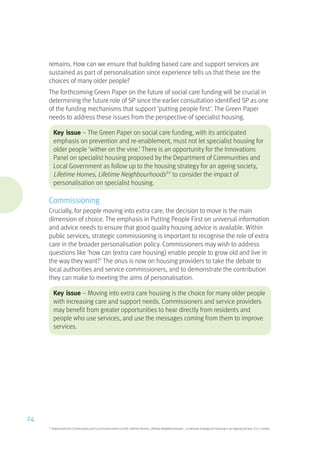 remains. How can we ensure that building based care and support services are
sustained as part of personalisation since experience tells us that these are the
choices of many older people?
The forthcoming Green Paper on the future of social care funding will be crucial in
determining the future role of SP since the earlier consultation identified SP as one
of the funding mechanisms that support ‘putting people first’. The Green Paper
needs to address these issues from the perspective of specialist housing.
Key issue – The Green Paper on social care funding, with its anticipated
emphasis on prevention and re-enablement, must not let specialist housing for
older people ‘wither on the vine.’ There is an opportunity for the Innovations
Panel on specialist housing proposed by the Department of Communities and
Local Government as follow up to the housing strategy for an ageing society,
Lifetime Homes, Lifetime Neighbourhoods22
to consider the impact of
personalisation on specialist housing.
Commissioning
Crucially, for people moving into extra care, the decision to move is the main
dimension of choice. The emphasis in Putting People First on universal information
and advice needs to ensure that good quality housing advice is available. Within
public services, strategic commissioning is important to recognise the role of extra
care in the broader personalisation policy. Commissioners may wish to address
questions like ‘how can (extra care housing) enable people to grow old and live in
the way they want?’ The onus is now on housing providers to take the debate to
local authorities and service commissioners, and to demonstrate the contribution
they can make to meeting the aims of personalisation.
Key issue – Moving into extra care housing is the choice for many older people
with increasing care and support needs. Commissioners and service providers
may benefit from greater opportunities to hear directly from residents and
people who use services, and use the messages coming from them to improve
services.
22
Department for Communities and Local Government (2008) Lifetime Homes, Lifetime Neighbourhoods – a national strategy for Housing in an Ageing Society, CLG, London
24
 