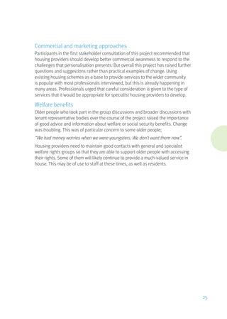 Commercial and marketing approaches
Participants in the first stakeholder consultation of this project recommended that
housing providers should develop better commercial awareness to respond to the
challenges that personalisation presents. But overall this project has raised further
questions and suggestions rather than practical examples of change. Using
existing housing schemes as a base to provide services to the wider community
is popular with most professionals interviewed, but this is already happening in
many areas. Professionals urged that careful consideration is given to the type of
services that it would be appropriate for specialist housing providers to develop.
Welfare benefits
Older people who took part in the group discussions and broader discussions with
tenant representative bodies over the course of the project raised the importance
of good advice and information about welfare or social security benefits. Change
was troubling. This was of particular concern to some older people;
“We had money worries when we were youngsters. We don’t want them now”.
Housing providers need to maintain good contacts with general and specialist
welfare rights groups so that they are able to support older people with accessing
their rights. Some of them will likely continue to provide a much-valued service in
house. This may be of use to staff at these times, as well as residents.
25
 